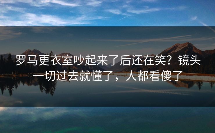 罗马更衣室吵起来了后还在笑？镜头一切过去就懂了，人都看傻了