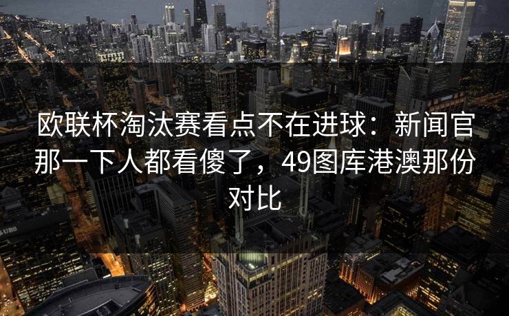 欧联杯淘汰赛看点不在进球：新闻官那一下人都看傻了，49图库港澳那份对比