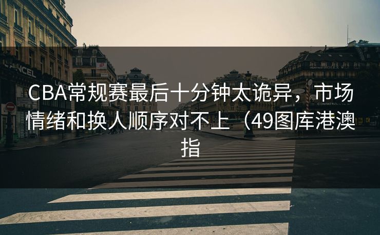 CBA常规赛最后十分钟太诡异，市场情绪和换人顺序对不上（49图库港澳指  第1张