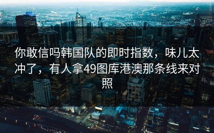 你敢信吗韩国队的即时指数，味儿太冲了，有人拿49图库港澳那条线来对照