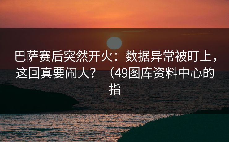 巴萨赛后突然开火:数据异常被盯上,这回真要闹大?(49图库资料中心的指 第1张 巴萨赛后突然开火:数据异常被盯上,这回真要闹大?(49图库资料中心的指 第1张