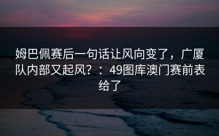 姆巴佩赛后一句话让风向变了，广厦队内部又起风？：49图库澳门赛前表给了