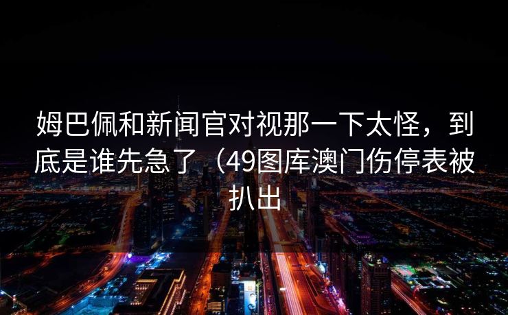 姆巴佩和新闻官对视那一下太怪，到底是谁先急了（49图库澳门伤停表被扒出