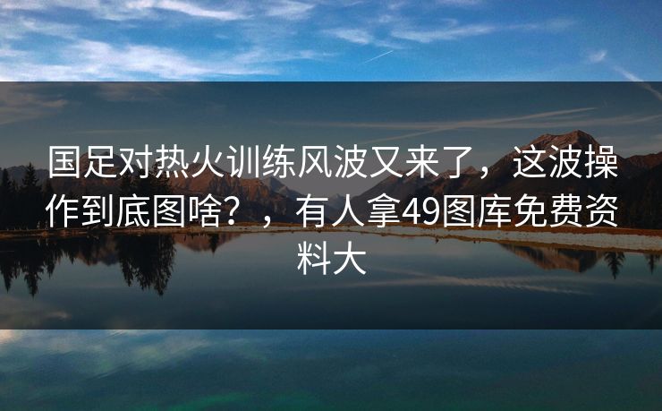 国足对热火训练风波又来了，这波操作到底图啥？，有人拿49图库免费资料大