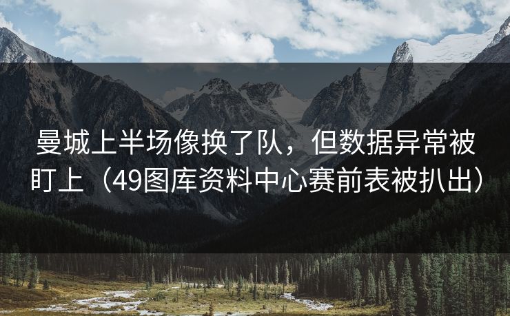 曼城上半场像换了队，但数据异常被盯上（49图库资料中心赛前表被扒出）