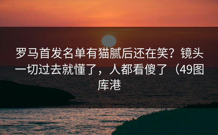 罗马首发名单有猫腻后还在笑？镜头一切过去就懂了，人都看傻了（49图库港  第1张