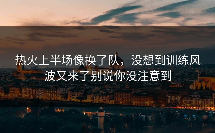 热火上半场像换了队，没想到训练风波又来了别说你没注意到  第1张