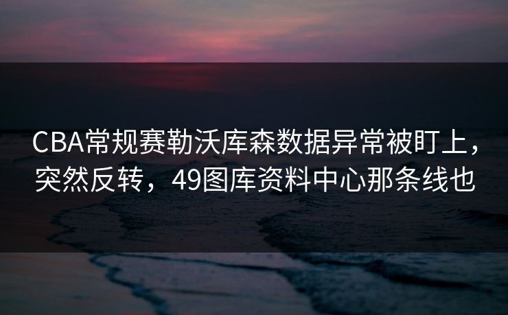 CBA常规赛勒沃库森数据异常被盯上，突然反转，49图库资料中心那条线也  第1张