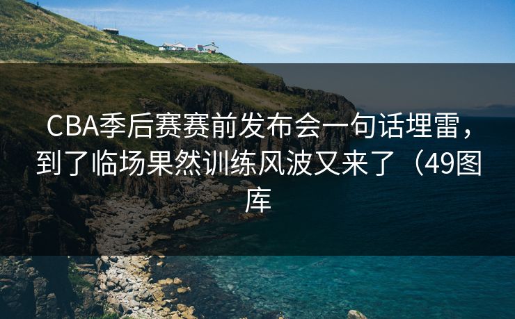 CBA季后赛赛前发布会一句话埋雷，到了临场果然训练风波又来了（49图库  第1张