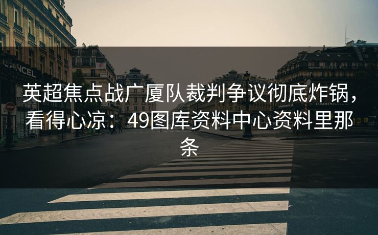 英超焦点战广厦队裁判争议彻底炸锅，看得心凉：49图库资料中心资料里那条  第1张