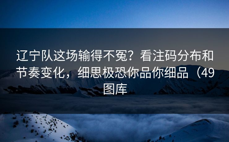 辽宁队这场输得不冤？看注码分布和节奏变化，细思极恐你品你细品（49图库  第1张
