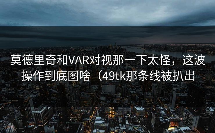 莫德里奇和VAR对视那一下太怪，这波操作到底图啥（49tk那条线被扒出