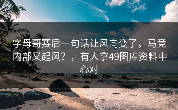 字母哥赛后一句话让风向变了，马竞内部又起风？，有人拿49图库资料中心对