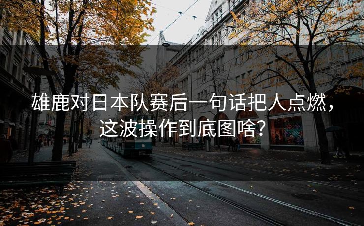 雄鹿对日本队赛后一句话把人点燃，这波操作到底图啥？