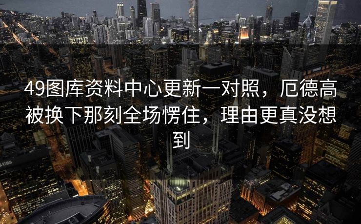 49图库资料中心更新一对照，厄德高被换下那刻全场愣住，理由更真没想到