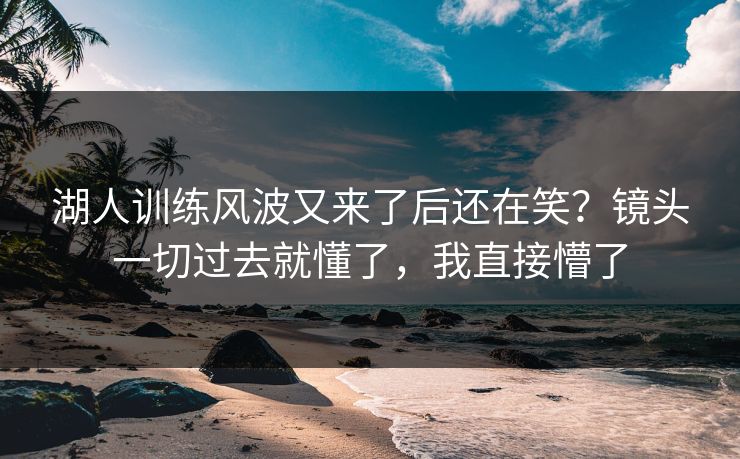 湖人训练风波又来了后还在笑？镜头一切过去就懂了，我直接懵了