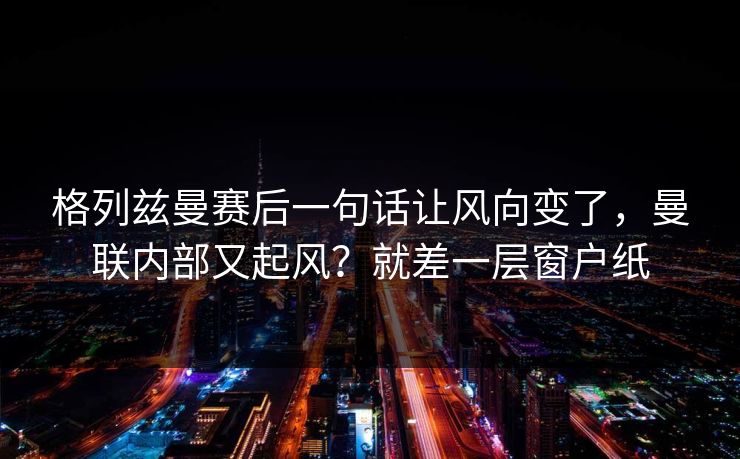 格列兹曼赛后一句话让风向变了，曼联内部又起风？就差一层窗户纸  第1张