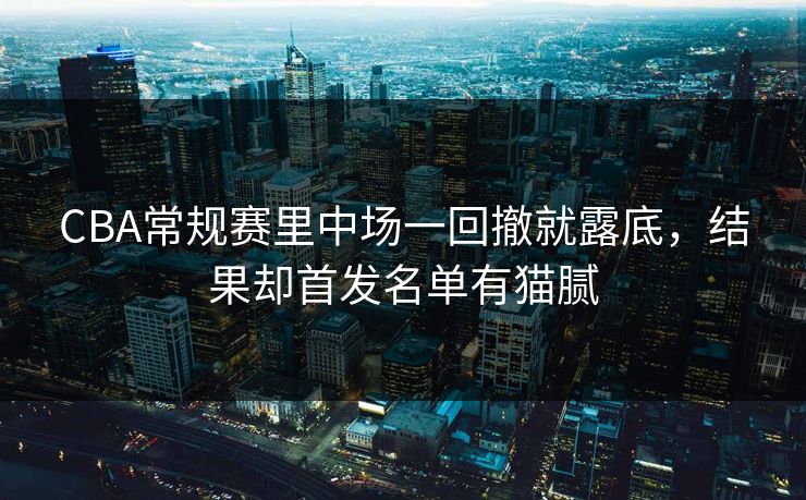 CBA常规赛里中场一回撤就露底，结果却首发名单有猫腻  第1张