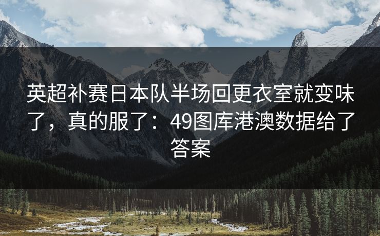 英超补赛日本队半场回更衣室就变味了，真的服了：49图库港澳数据给了答案