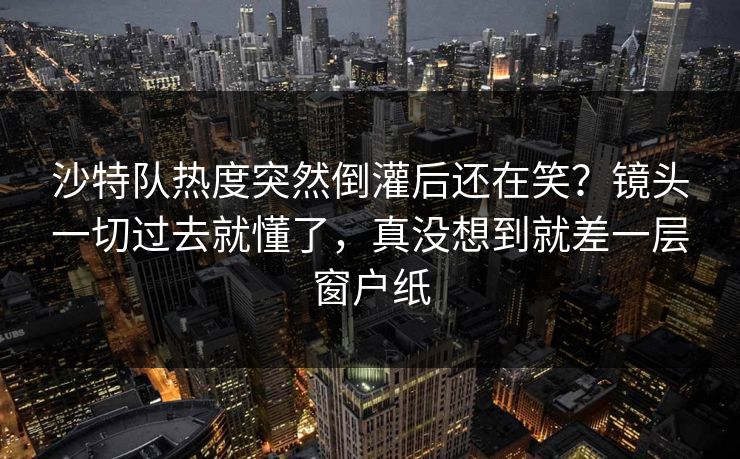 沙特队热度突然倒灌后还在笑？镜头一切过去就懂了，真没想到就差一层窗户纸