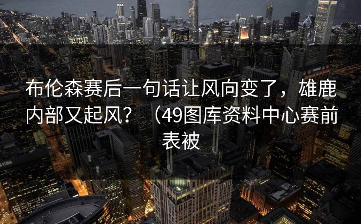 布伦森赛后一句话让风向变了，雄鹿内部又起风？（49图库资料中心赛前表被